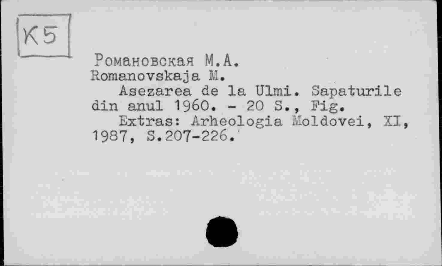 ﻿К5
Романовская М.А.
Romanovskaja М.
Asezarea de la Ulmi. Sapaturile din anul I960. - 20 S., Fig.
Extras: Arheologia Moldovei, XI, 1987, S.207-226.